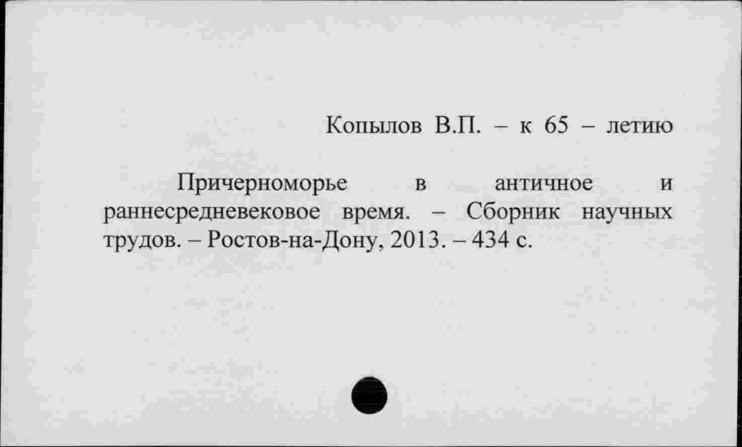 ﻿Копылов В.П. - к 65 - летию
Причерноморье в античное и раннесредневековое время. - Сборник научных трудов. - Ростов-на-Дону, 2013. - 434 с.